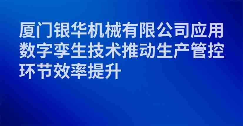 厦门银华机械有限公司应用数字孪生技术推动生产管控环节效率提升