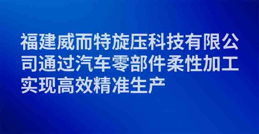 福建威而特旋压科技有限公司通过汽车零部件柔性加工实现高效精准生产