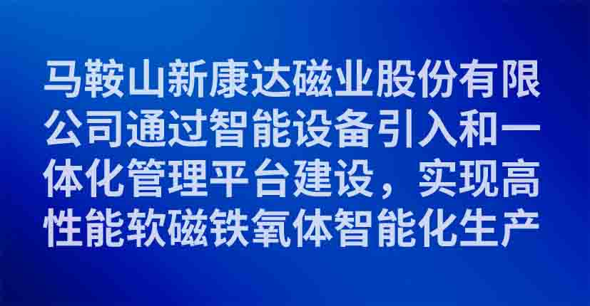 马鞍山新康达磁业股份有限公司通过智能设备引入和一体化管理平台建设，实现高性能软磁铁氧体智能化生产