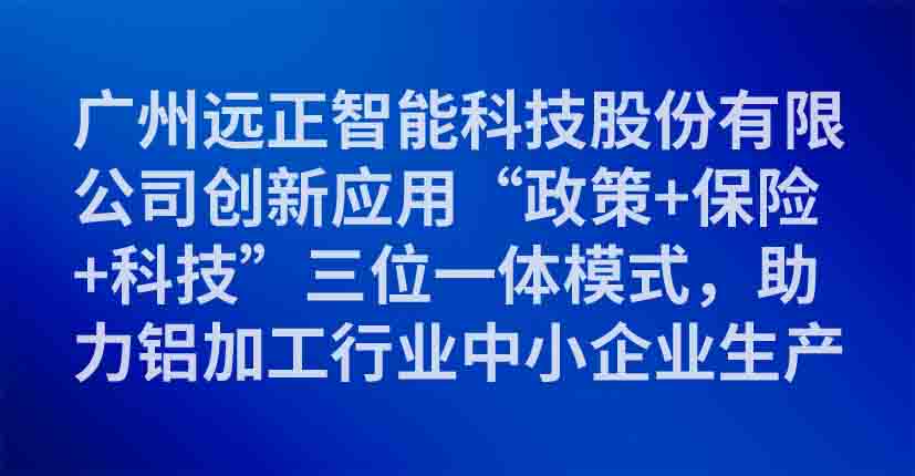 广州远正智能科技股份有限公司创新应用“政策+保险+科技”三位一体模式，助力铝加工行业中小企业生产安全数字化