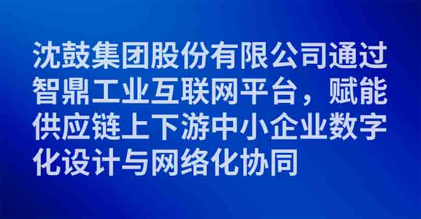 沈鼓集团股份有限公司通过智鼎工业互联网平台，赋能供应链上下游中小企业数字化设计与网络化协同