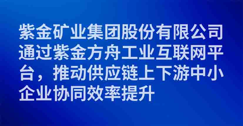 紫金矿业集团股份有限公司通过紫金方舟工业互联网平台，推动供应链上下游中小企业协同效率提升