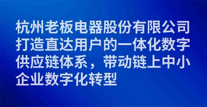 杭州老板电器股份有限公司打造直达用户的一体化数字供应链体系，带动链上中小企业数字化转型