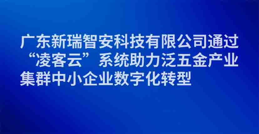 广东新瑞智安科技有限公司通过“凌客云”系统助力泛五金产业集群中小企业数字化转型